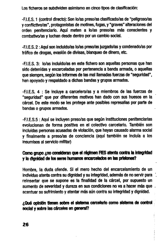 Los ficheros se subdividen asimismo en cinco tipos de clasfficacion: ~FLES. 1 (control directo): Son lo/as preso/as clasificado/as de “peligroso/as. y conflictiva/as”, protagonistas de motines, fugas, y “graves” alteraciones del orden penitenciario. Aqui meten a lo/as preso/as més conscientes y ‘combativo/as y luchan desde dentro por un cambio social. -FLES. 2 : Aqui son incluido/as lo/as preso/as juzgado/as y condenado/as por tréfico de drogas, evasion de divisas, blanqueo de dinero, etc. -FLES. 3: lo/as incluido/as en este fichero son aquellas personas que han sido detenidas y encarceladas por pertenencia a banda armada, o aquellas que slempre, segin los informes de las mal llamadas fuerzas de “seguridad”, han apoyado y respaidado a dichas bandas y grupos armados. -FLES. 4 : Se incluye a carcelero/as y a miembros de las fuerzas de “sequridad” que por diferentes motivos han dado con sus huesos en la cércel. De este modo se les protege ante posibles represafias por parte de bandas o grupos ammades. . -FLES.S : Aqui se incluyen preso/as que segn Instituciones penltenciarias evolucionan de forma positiva en el colectivo carcelario. También son incluidas personas acusadas de violacion, que hayan causado alarma social y finalmente a presolas de conciencia (aqui también se inciia a los insumisos al servicio milftar) Como grupo 2o consideran que el régimen FIES atenta contra fa integridad y la dignidad de los seres humanos encarcelados en las prisiones? Hombre, la duda ofende. Si el mero hecho del encarcelamiento de un individuo atenta contra su dignidad y su integridad, ademds de no servir para reinsertar que se supone es a finalidad de la cércel, por supuesto un aumento de severidad y dureza en sus condiclones no va a hacer més que . acentuar su sufrimiento y atentar més ain contra su integridad y dignidad. 0ué opinion tienen sobre el sistema carcetario como sistema de control ‘social y sobre las cérceles en general? 26